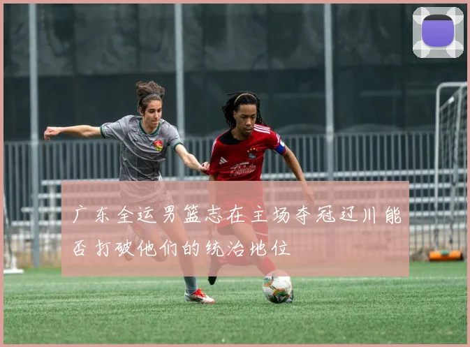 广东全运男篮志在主场夺冠辽川能否打破他们的统治地位