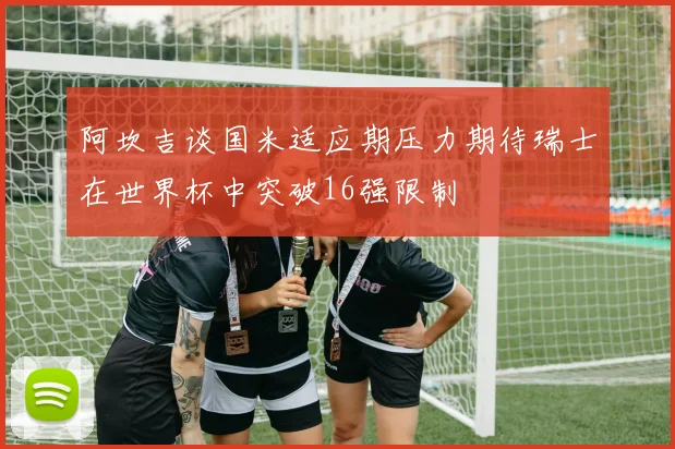 阿坎吉谈国米适应期压力期待瑞士在世界杯中突破16强限制