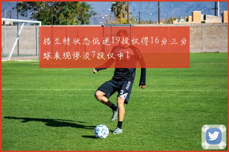 格兰特状态低迷19投仅得16分三分球表现惨淡7投仅中1