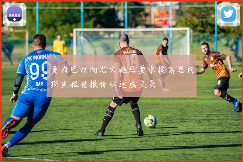 费内巴切向尤文施压要求提高恩内斯里租借报价以达成交易