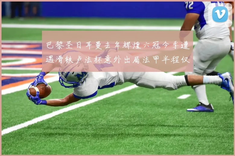 巴黎圣日耳曼去年辉煌六冠今季遭遇滑铁卢法杯意外出局法甲半程仅列第二