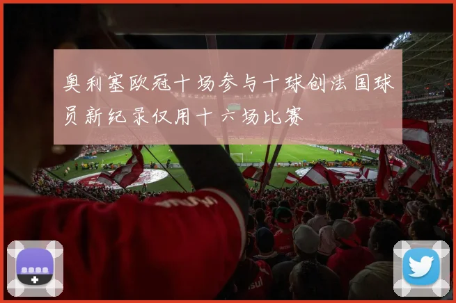 奥利塞欧冠十场参与十球创法国球员新纪录仅用十六场比赛