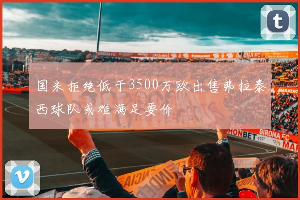 国米拒绝低于3500万欧出售弗拉泰西球队或难满足要价