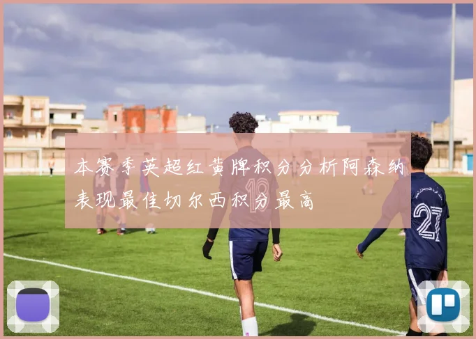 本赛季英超红黄牌积分分析阿森纳表现最佳切尔西积分最高