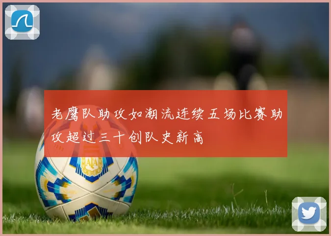老鹰队助攻如潮流连续五场比赛助攻超过三十创队史新高