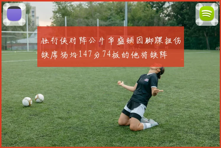 独行侠对阵公牛华盛顿因脚踝扭伤缺席场均147分74板的他将缺阵