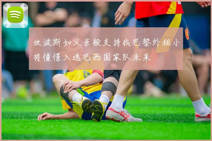 坎波斯如父亲般支持我巴黎外租小将憧憬入选巴西国家队未来