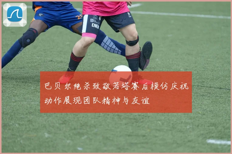 巴贝尔绝杀致敬若塔赛后模仿庆祝动作展现团队精神与友谊