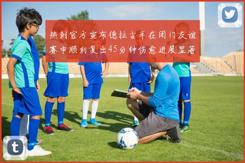 热刺官方宣布德拉古辛在闭门友谊赛中顺利复出45分钟伤愈进展显著