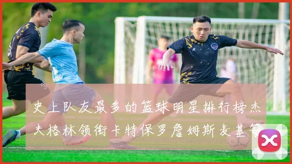 史上队友最多的篮球明星排行榜杰夫格林领衔卡特保罗詹姆斯麦基等人上榜