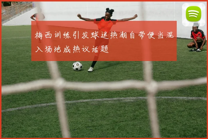 梅西训练引发球迷热潮自带便当混入场地成热议话题