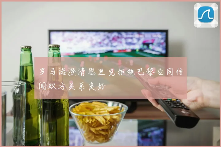 罗马诺澄清恩里克拒绝巴黎合同传闻双方关系良好
