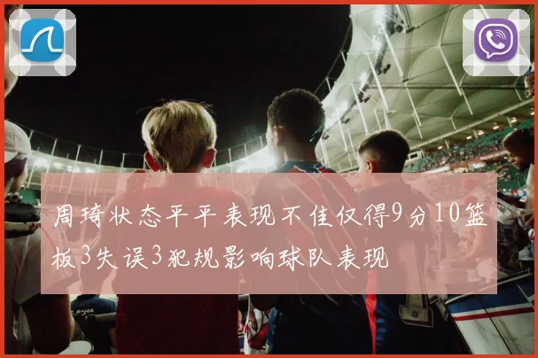 周琦状态平平表现不佳仅得9分10篮板3失误3犯规影响球队表现