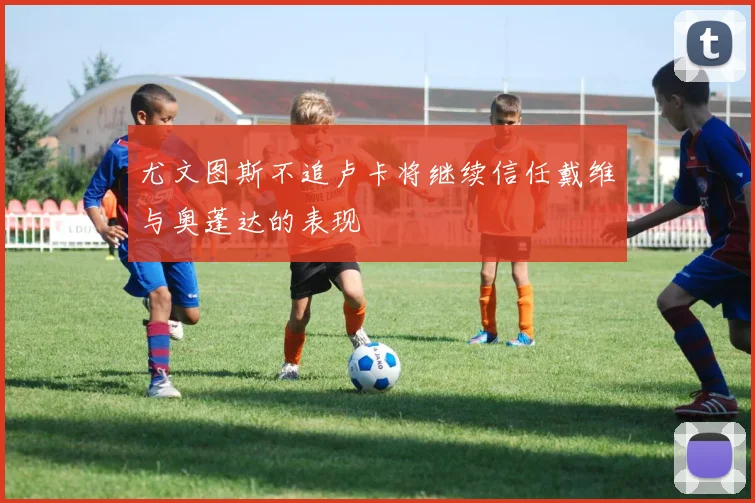 尤文图斯不追卢卡将继续信任戴维与奥蓬达的表现