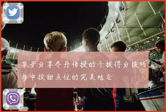 华子分享乔丹传授的干拔得分技巧与中投甜点位的完美结合