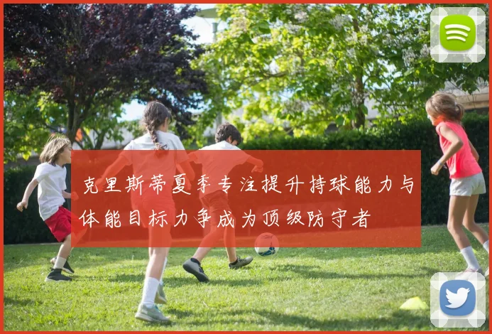 克里斯蒂夏季专注提升持球能力与体能目标力争成为顶级防守者