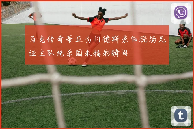 马竞传奇蒂亚戈门德斯亲临现场见证主队绝杀国米精彩瞬间