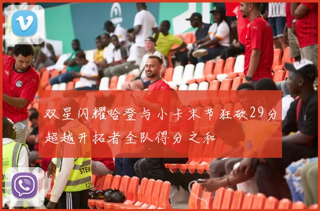 双星闪耀哈登与小卡末节狂砍29分超越开拓者全队得分之和