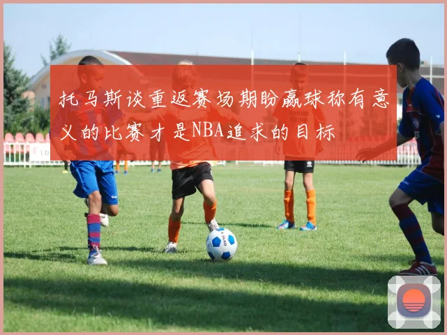 托马斯谈重返赛场期盼赢球称有意义的比赛才是NBA追求的目标