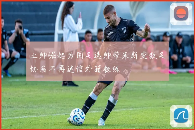 土帅崛起为国足选帅带来新变数足协或不再迷信外籍教练