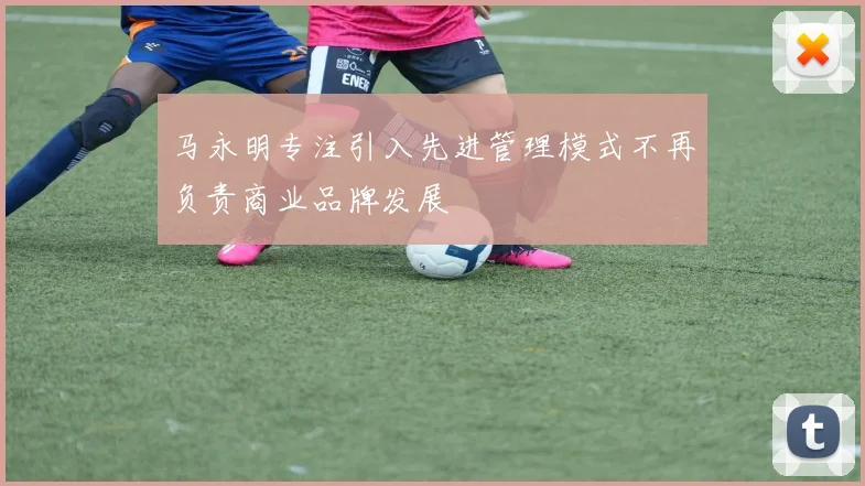 马永明专注引入先进管理模式不再负责商业品牌发展