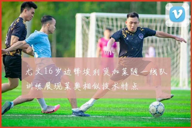 尤文16岁边锋埃利莫加莱随一线队训练展现莱奥相似技术特点