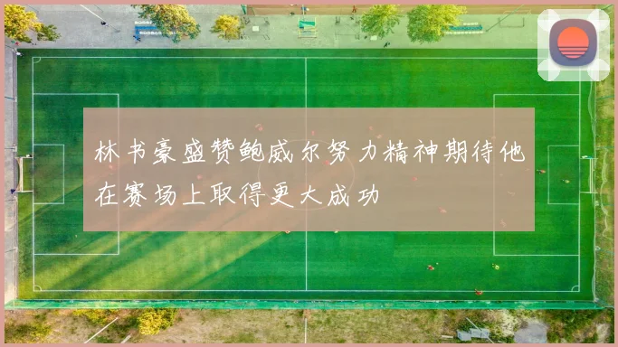 林书豪盛赞鲍威尔努力精神期待他在赛场上取得更大成功